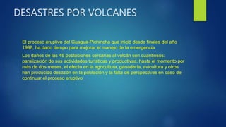 DESASTRES POR VOLCANES
El proceso eruptivo del Guagua-Pichincha que inició desde finales del año
1998, ha dado tiempo para mejorar el manejo de la emergencia
Los daños de las 45 poblaciones cercanas al volcán son cuantiosos:
paralización de sus actividades turísticas y productivas, hasta el momento por
más de dos meses, el efecto en la agricultura, ganadería, avicultura y otros
han producido desazón en la población y la falta de perspectivas en caso de
continuar el proceso eruptivo
 