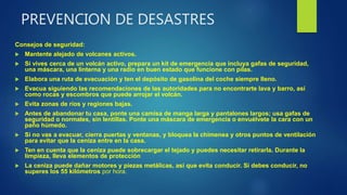 PREVENCION DE DESASTRES
Consejos de seguridad:
 Mantente alejado de volcanes activos.
 Si vives cerca de un volcán activo, prepara un kit de emergencia que incluya gafas de seguridad,
una máscara, una linterna y una radio en buen estado que funcione con pilas.
 Elabora una ruta de evacuación y ten el depósito de gasolina del coche siempre lleno.
 Evacua siguiendo las recomendaciones de las autoridades para no encontrarte lava y barro, así
como rocas y escombros que puede arrojar el volcán.
 Evita zonas de ríos y regiones bajas.
 Antes de abandonar tu casa, ponte una camisa de manga larga y pantalones largos; usa gafas de
seguridad o normales, sin lentillas. Ponte una máscara de emergencia o envuélvete la cara con un
paño húmedo.
 Si no vas a evacuar, cierra puertas y ventanas, y bloquea la chimenea y otros puntos de ventilación
para evitar que la ceniza entre en la casa.
 Ten en cuenta que la ceniza puede sobrecargar el tejado y puedes necesitar retirarla. Durante la
limpieza, lleva elementos de protección
 La ceniza puede dañar motores y piezas metálicas, así que evita conducir. Si debes conducir, no
superes los 55 kilómetros por hora.
 