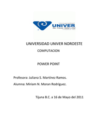 UNIVERSIDAD UNIVER NOROESTE
                COMPUTACION


                POWER POINT


Profesora: Juliana S. Martínez Ramos.
Alumna: Miriam N. Moran Rodríguez.


               Tijuna B.C. a 16 de Mayo del 2011
 