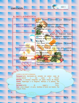 COMPUTACIÓN I
Alumnas 3° Ciclo Pag. 10
8. Dieta alimenticia:
Alimentos prohibidos
para diabéticos
Todos aquellos alimentos que contengan
azúcares:
- Azúcar refinado (sustituir por edulcorante).
- Dulces: chocolate, nata, pasteles…
- Refrescos con gas.
- Alcohol.
Alimentos
restringidos para
diabéticos
Dentro de este grupo se engloban todos
aquellos alimentos que contienen azúcares o
hidratos de carbono, aunque en mucha menor
proporción:
- Pan, pasta, arroz, cereales, papas,… Se puede
comer, pero con moderación.
- Fruta: la fruta es muy sana, pero contiene
azúcares, con lo que no se deben tomar más de
tres piezas al día.
- Carnes rojas y embutidos.
Alimentos permitidos
para diabéticos
- Lácteos, pero solo los desnatados.
- Verduras y hortalizas.
- Carnes blancas.
- Pescados y mariscos.
4.
EJEMPLO DE DIETA SEMANAL
Desayuno:leche decremada con cereales sin azúcar. zumo de
naranja natural o una pieza de frutas.
Mediodía: 3 biscotes integrales con queso fresco de Burgos.
Comida: Espárragos a la vinagreta. Merluza a la plancha. Pan
integral. Fruta.
Merienda:batido de yogour y fruta.
Cena: arroz integral al curry. Sardinas al horno con tomate. Pan
integral. Fruta.
 