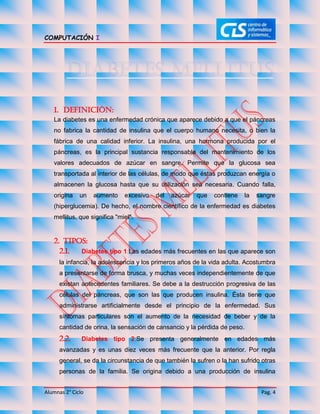 COMPUTACIÓN I
Alumnas 2° Ciclo Pag. 4
1. Definición:
La diabetes es una enfermedad crónica que aparece debido a que el páncreas
no fabrica la cantidad de insulina que el cuerpo humano necesita, o bien la
fábrica de una calidad inferior. La insulina, una hormona producida por el
páncreas, es la principal sustancia responsable del mantenimiento de los
valores adecuados de azúcar en sangre. Permite que la glucosa sea
transportada al interior de las células, de modo que éstas produzcan energía o
almacenen la glucosa hasta que su utilización sea necesaria. Cuando falla,
origina un aumento excesivo del azúcar que contiene la sangre
(hiperglucemia). De hecho, el nombre científico de la enfermedad es diabetes
mellitus, que significa "miel".
2. Tipos:
2.1. Diabetes tipo 1:Las edades más frecuentes en las que aparece son
la infancia, la adolescencia y los primeros años de la vida adulta. Acostumbra
a presentarse de forma brusca, y muchas veces independientemente de que
existan antecedentes familiares. Se debe a la destrucción progresiva de las
células del páncreas, que son las que producen insulina. Ésta tiene que
administrarse artificialmente desde el principio de la enfermedad. Sus
síntomas particulares son el aumento de la necesidad de beber y de la
cantidad de orina, la sensación de cansancio y la pérdida de peso.
2.2. Diabetes tipo 2:Se presenta generalmente en edades más
avanzadas y es unas diez veces más frecuente que la anterior. Por regla
general, se da la circunstancia de que también la sufren o la han sufrido otras
personas de la familia. Se origina debido a una producción de insulina
 