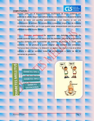 COMPUTACIÓN I
Alumnas 2° Ciclo Pag. 5
escasa, junto con el aprovechamiento insuficiente de dicha sustancia por
parte de la célula. Según qué defecto de los dos predomine, al paciente se le
habrá de tratar con pastillas antidiabéticas o con insulina (o con una
combinación de ambas). No acostumbra a presentar ningún tipo de molestia
ni síntoma específico, por lo que puede pasar desapercibida para la persona
afectada durante mucho tiempo.
2.3. Diabetes gestacional:Se considera una diabetes ocasional. Se
puede controlar igual que los otros tipos de diabetes. Durante el embarazo la
insulina aumenta para incrementar las reservas de energía. A veces, este
aumento no se produce y puede originar una diabetes por embarazo.
Tampoco tiene síntomas y la detección se realiza casi siempre tras el análisis
rutinario a que se someten todas las embarazadas a partir de las 24
semanas de gestación.
 