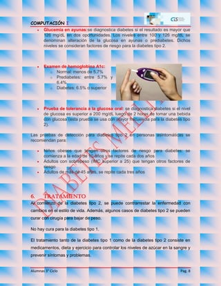 COMPUTACIÓN I
Alumnas 3° Ciclo Pag. 8
 Glucemia en ayunas:se diagnostica diabetes si el resultado es mayor que
126 mg/dL en dos oportunidades. Los niveles entre 100 y 126 mg/dL se
denominan alteración de la glucosa en ayunas o prediabetes. Dichos
niveles se consideran factores de riesgo para la diabetes tipo 2.
 Examen de hemoglobina A1c:
o Normal: menos de 5.7%
o Prediabetes: entre 5.7% y
6.4%
o Diabetes: 6.5% o superior
 Prueba de tolerancia a la glucosa oral: se diagnostica diabetes si el nivel
de glucosa es superior a 200 mg/dL luego de 2 horas de tomar una bebida
con glucosa (esta prueba se usa con mayor frecuencia para la diabetes tipo
2).
Las pruebas de detección para diabetes tipo 2 en personas asintomáticas se
recomiendan para:
 Niños obesos que tengan otros factores de riesgo para diabetes: se
comienza a la edad de 10 años y se repite cada dos años
 Adultos con sobrepeso (IMC superior a 25) que tengan otros factores de
riesgo
 Adultos de más de 45 años, se repite cada tres años
6. Tratamiento
Al comienzo de la diabetes tipo 2, se puede contrarrestar la enfermedad con
cambios en el estilo de vida. Además, algunos casos de diabetes tipo 2 se pueden
curar con cirugía para bajar de peso.
No hay cura para la diabetes tipo 1.
El tratamiento tanto de la diabetes tipo 1 como de la diabetes tipo 2 consiste en
medicamentos, dieta y ejercicio para controlar los niveles de azúcar en la sangre y
prevenir síntomas y problemas.
 