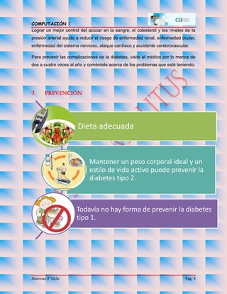 COMPUTACIÓN I
Alumnas 3° Ciclo Pag. 9
Lograr un mejor control del azúcar en la sangre, el colesterol y los niveles de la
presión arterial ayuda a reducir el riesgo de enfermedad renal, enfermedad ocular,
enfermedad del sistema nervioso, ataque cardíaco y accidente cerebrovascular.
Para prevenir las complicaciones de la diabetes, visite al médico por lo menos de
dos a cuatro veces al año y coméntele acerca de los problemas que esté teniendo.
7. Prevención
Dieta adecuada
Mantener un peso corporal ideal y un
estilo de vida activo puede prevenir la
diabetes tipo 2.
Todavía no hay forma de prevenir la diabetes
tipo 1.
 