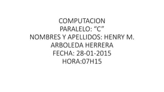 COMPUTACION
PARALELO: “C”
NOMBRES Y APELLIDOS: HENRY M.
ARBOLEDA HERRERA
FECHA: 28-01-2015
HORA:07H15
 