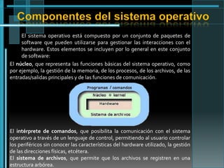 Componentes del sistema operativo
El sistema operativo está compuesto por un conjunto de paquetes de
software que pueden utilizarse para gestionar las interacciones con el
hardware. Estos elementos se incluyen por lo general en este conjunto
de software:
El núcleo, que representa las funciones básicas del sistema operativo, como
por ejemplo, la gestión de la memoria, de los procesos, de los archivos, de las
entradas/salidas principales y de las funciones de comunicación.

El intérprete de comandos, que posibilita la comunicación con el sistema
operativo a través de un lenguaje de control, permitiendo al usuario controlar
los periféricos sin conocer las características del hardware utilizado, la gestión
de las direcciones físicas, etcétera.
El sistema de archivos, que permite que los archivos se registren en una
estructura arbórea.

 