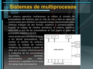 Sistemas de multiprocesos
Un sistema operativo multiproceso se refiere al número de
procesadores del sistema, que es más de uno y éste es capaz de
usarlos todos para distribuir su carga de trabajo. Generalmente estos
sistemas trabajan de dos formas: simétrica o asimétricamente.
Cuando se trabaja de manera asimétrica, el sistema operativo
selecciona a uno de los procesadores el cual jugará el papel de
procesador maestro y servirá
como pivote para distribuir la carga
a los demás procesadores, que
reciben el nombre de esclavos.
Cuando se trabaja de manera
simétrica, los procesos o partes de
ellos son enviados indistintamente
a cualquiera de los procesadores
disponibles,
teniendo,
teóricamente,
una
mejor
distribución y equilibrio en la carga
de trabajo bajo este esquema

 