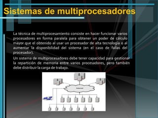 Sistemas de multiprocesadores
La técnica de multiprocesamiento consiste en hacer funcionar varios
procesadores en forma paralela para obtener un poder de cálculo
mayor que el obtenido al usar un procesador de alta tecnología o al
aumentar la disponibilidad del sistema (en el caso de fallas del
procesador).
Un sistema de multiprocesadores debe tener capacidad para gestionar
la repartición de memoria entre varios procesadores, pero también
debe distribuir la carga de trabajo.

 