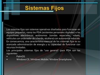 Sistemas Fijos

Los sistemas fijos son sistemas operativos diseñados para funcionar en
equipos pequeños, como los PDA (asistentes personales digitales) o los
dispositivos electrónicos autónomos (sondas espaciales, robots,
vehículos con ordenador de a bordo, etcétera) con autonomía reducida.
En consecuencia, una característica esencial de los sistemas fijos es su
avanzada administración de energía y su capacidad de funcionar con
recursos limitados.
Los principales sistemas fijos de "uso general" para PDA son los
siguientes:
•
PalmOS
•
Windows CE / Windows Mobile / Window Smartphone

 