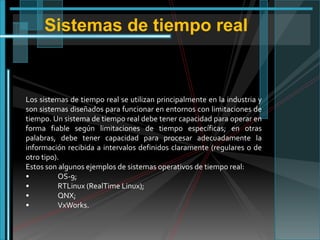 Sistemas de tiempo real

Los sistemas de tiempo real se utilizan principalmente en la industria y
son sistemas diseñados para funcionar en entornos con limitaciones de
tiempo. Un sistema de tiempo real debe tener capacidad para operar en
forma fiable según limitaciones de tiempo específicas; en otras
palabras, debe tener capacidad para procesar adecuadamente la
información recibida a intervalos definidos claramente (regulares o de
otro tipo).
Estos son algunos ejemplos de sistemas operativos de tiempo real:
•
OS-9;
•
RTLinux (RealTime Linux);
•
QNX;
•
VxWorks.

 
