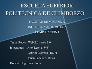 ESCUELA SUPERIOR
POLITÉCNICA DE CHIMBORZO
FACUTAD DE MECÁNICA
INGENIERÍAAUTOMOTRIZ
COMPUTACIÓN I
Tema: Redes –Web 2.0 –Web 3.0
Integrantes: Alex León (1845)
Gabriel Guzmán (1827)
Johan Sánchez (1864)
Docente: Ing. Luis Flores
 