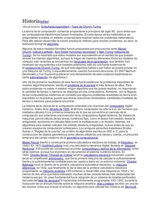 Historia[editar]
Véanse también: Entscheidungsproblemy Tesis de Church-Turing.
La teoría de la computación comienza propiamente a principios del siglo XX, poco antes que
las computadoras electrónicas fuesen inventadas. En esta época varios matemáticos se
preguntaban si existía un método universal para resolver todos los problemas matemáticos.
Para ello debían desarrollar la noción precisa de método para resolver problemas, es decir, la
definición formal de algoritmo.
Algunos de estos modelos formales fueron propuestos por precursores como Alonzo
Church (cálculo Lambda), Kurt Gödel (funciones recursivas) y Alan Turing (máquina de
Turing). Se ha mostrado que estos modelos son equivalentes en el sentido de que pueden
simular los mismos algoritmos, aunque lo hagan de maneras diferentes. Entre los modelos de
cómputo más recientes se encuentran los lenguajes de programación, que también han
mostrado ser equivalentes a los modelos anteriores; esto es una fuerte evidencia de
la conjetura de Church-Turing, de que todo algoritmo habido y por haber se puede simular en
una máquina de Turing, o equivalentemente, usando funciones recursivas. En 2007 Nachum
Dershowitz y Yuri Gurevich publicaron una demostración de esta conjetura basándose en
cierta axiomatización de algoritmos.1
Uno de los primeros resultados de esta teoría fue la existencia de problemas imposibles de
resolver algorítmicamente, siendo el problema de la parada el más famoso de ellos. Para
estos problemas no existe ni existirá ningún algoritmo que los pueda resolver, no importando
la cantidad de tiempo o memoria se disponga en una computadora. Asimismo, con la llegada
de las computadoras modernas se constató que algunos problemas resolubles en teoría eran
imposibles en la práctica, puesto que dichas soluciones necesitaban cantidades irrealistas de
tiempo o memoria para poderse encontrar.
La historia de la ciencia de la computación antecede a la invención del computador digital
moderno. Antes de la década de 1920, el término computador se refería a un ser humano que
realizaba cálculos.8 Los primeros cimientos de lo que se convertiría en ciencias de la
computación son anteriores a la invención de la computadora digital moderna. Se trataba de
máquinas para el cálculo de las tareas numéricas fijas, como el ábaco han existido desde la
antigüedad, ayudando en cálculos tales como la multiplicación y la división. Además, los
algoritmos para realizar cálculos han existido desde la antigüedad, incluso antes de que se
crearan equipos de computación sofisticados. Los antiguos sánscritos tratadistas Shulba
Sutras, o "Reglas de la cuerda", es un libro de algoritmos escritos en 800 a. C. para la
construcción de objetos geométricos como altares utilizando una clavija y cuerda, un precursor
temprano del campo moderno de la geometría computacional.
Blaise Pascal diseñó y construyó la primera calculadora mecánica de trabajo, la Pascalina, en
1642.9 En 1673 Gottfried Leibniz creó una calculadora mecánica digital, llamada el 'Stepped
Reckoner'.10 Él puede ser considerado el primer computólogo y teórico de la información, entre
otras razones, porque fue el primero en documentar el sistema numérico binario. En
1820, Charles Xavier Thomas de Colmar lanzó la calculadora mecánica industrial11 cuando
lanzó su simplificado aritmómetro, que fue la primera máquina de calcular lo suficientemente
fuerte y lo suficientemente confiable para ser usada a diario en un entorno industrial. Charles
Babbage inició el diseño de la primera calculadora automática mecánica, su máquina
diferencial, en 1822, que finalmente le dio la idea de la primera calculadora mecánica
programable, su máquina analítica.12 Él comenzó a desarrollar esta máquina en 1834 y "en
menos de dos años que había esbozado muchas de las características más destacadas del
moderno equipo. Un paso fundamental fue la adopción de un sistema de tarjetas perforadas
derivado del telar de Jacquard"13 haciéndolo infinitamente programable.14 En 1843, durante la
traducción de un artículo francés sobre la máquina analítica, Ada Lovelace escribió, en una de
las muchas notas que incluye el artículo, un algoritmo para calcular los números de Bernoulli,
 