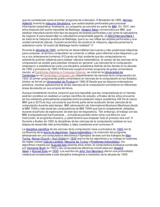que es considerado como el primer programa de ordenador.15 Alrededor de 1885, Herman
Hollerith inventó la máquina tabuladora, que usaba tarjetas perforadas para procesar
información estadística; finalmente, su compañía se convirtió en parte de IBM. En 1937, cien
años después del sueño imposible de Babbage, Howard Aiken convencidos por IBM, que
estaban manufacturando todo tipo de equipos de tarjetas perforadas y así como la calculadora
de negocio 16 para desarrollar su calculadora programable gigante, el ASCC/Harvard Mark I,
se basó en la máquina analítica de Babbage, que a su vez utiliza las tarjetas perforadas y una
unidad central de cálculo. Cuando se terminó de construir la máquina, algunas personas lo
aclamaron como "el sueño de Babbage hecho realidad".17
Durante la década de 1940, conforme se desarrollaban las nuevas y más poderosas máquinas
para computar, el término computador se comenzó a utilizar para referirse a las máquinas y ya
no a sus antecesores humanos.18 Cuando se hizo evidente que las computadoras no
solamente podrían utilizarse para realizar cálculos matemáticos, el campo de las ciencias de la
computación se amplió para estudiar cómputo en general. Las ciencias de la computación
empezaron a establecerse como una disciplina académica distinta de las demás en la década
de 1950 y principios de 1960.719 Entonces surgió el primer programa de grado universitario
mundo, el Cambridge Diploma in Computer Science, se inició en la Universidad de
Cambridge en el Cambridge Computer Lab (departamento de ciencias de la computación) en
1953. El primer programa de grado universitario en ciencias de la computación en los Estados
Unidos se formó en Universidad de Purdue en 1962.20 Desde que se dispone ordenadores
prácticos, muchas aplicaciones la de las ciencias de la computación convirtieron en diferentes
áreas de estudio en sus propios términos.
Aunque inicialmente muchos creyeron que era imposible que las computadoras en sí mismas
podrían constituir en realidad un campo científico de estudio, a finales de los años cincuenta
se fue volviendo gradualmente aceptada entre la población mayor académica.2122 Es la marca
IBM que a 2015 es muy conocida la que formó parte de la revolución de las ciencias de la
computación durante este tiempo. IBM (abreviación de International Business Machines) lanzó
el IBM 70423 y más tarde las computadoras de IBM 70924 que fueron ampliamente utilizadas
durante el período de exploración de este tipo de dispositivos. "Sin embargo, el trabajo con las
IBM [computadoras] fue frustrante ... si hubieras perdido tanto como una letra en una
instrucción, el programa chocaría, y usted tendría que empezar todo el proceso otra vez".21
Durante a finales de 1950, la disciplinas de las ciencias de la computación estaban en sus
etapas de desarrollo más primordiales, y tales cuestiones eran comunes.22
La disciplina científica de las ciencias de la computación nace a principios de 1940 con la
confluencia de la teoría de algoritmos, lógica matemática y la invención del programa
almacenado en una computadora electrónica.4 Ejemplos de esto son los trabajos de Alan
Turing, Alonzo Church y Kurt Gödel en 1930 acerca de los algoritmos y su trabajo en sistemas
de reglas (véase Cálculo Lambda, Máquina de Turing y Problemas Indecidibles), los
algoritmos creados por Augusta Ada sesenta años antes, la computadora analógica construida
por Vannevar Bush en 1920 y las computadoras eléctricas construidas por Howard
Aiken y Konrad Zuse en 1930. Los escritos de John Von Neumann dieron una profundidad
intelectual considerable a esta disciplina emergente a mediados de la década de 1940.
 