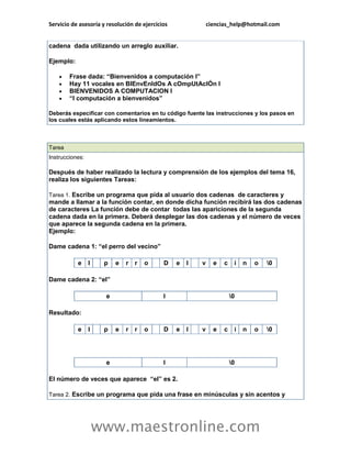 Servicio de asesoría y resolución de ejercicios               ciencias_help@hotmail.com


cadena dada utilizando un arreglo auxiliar.

Ejemplo:

       Frase dada: “Bienvenidos a computación I”
       Hay 11 vocales en BIEnvEnIdOs A cOmpUtAcIÓn I
       BIENVENIDOS A COMPUTACION I
       “I computación a bienvenidos”

Deberás especificar con comentarios en tu código fuente las instrucciones y los pasos en
los cuales estás aplicando estos lineamientos.



Tarea
Instrucciones:

Después de haber realizado la lectura y comprensión de los ejemplos del tema 16,
realiza los siguientes Tareas:

Tarea 1. Escribe un programa que pida al usuario dos cadenas de caracteres y
mande a llamar a la función contar, en donde dicha función recibirá las dos cadenas
de caracteres La función debe de contar todas las apariciones de la segunda
cadena dada en la primera. Deberá desplegar las dos cadenas y el número de veces
que aparece la segunda cadena en la primera.
Ejemplo:

Dame cadena 1: “el perro del vecino”

           e     l    p   e   r   r   o      D    e   l   v     e   c    i   n   o   0

Dame cadena 2: “el”

                      e                      l                          0

Resultado:

           e     l    p   e   r   r   o      D    e   l   v     e   c    i   n   o   0




                      e                      l                          0

El número de veces que aparece “el” es 2.

Tarea 2. Escribe un programa que pida una frase en minúsculas y sin acentos y




                     www.maestronline.com
 