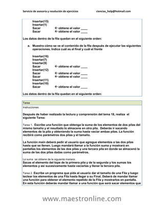 Servicio de asesoría y resolución de ejercicios       ciencias_help@hotmail.com


        Insertar(15)
        Insertar(1)
        Sacar                 obtiene el valor ____
        Sacar                 obtiene el valor ____

Los datos dentro de la fila quedan en el siguiente orden:

    a. Muestra cómo se ve el contenido de la fila después de ejecutar las siguientes
       operaciones. Indica cuál es el final y cuál el frente

        Insertar(16)
        Insertar(7)
        Insertar(9)
        Sacar                 obtiene el valor ____
        Insertar(12)
        Sacar                 obtiene el valor ____
        Sacar                 obtiene el valor ____
        Insertar(11)
        Insertar(10)
        Sacar                 obtiene el valor ____

Los datos dentro de la fila quedan en el siguiente orden:

Tarea
Instrucciones:

Después de haber realizado la lectura y comprensión del tema 18, realiza el
siguiente Tarea:

Tarea 1. Escribe una función que obtenga la suma de los elementos de dos pilas del
mismo tamaño y el resultado lo almacene en otra pila. Deberás ir sacando
elementos de la pila y obteniendo la suma hasta vaciar ambas pilas. La función
recibirá como parámetros dos pilas y el tamaño.

La función main deberá pedir al usuario que agregue elementos a las dos pilas
hasta que se llenen. Luego mandará llamar a la función suma y mostrará en
pantallas los elementos de las dos pilas y una tercera pila en donde se almacenó la
suma de las dos pilas dadas como parámetros.

La suma se obtiene de la siguiente manera:
Sacas el elemento del tope de la primera pila y de la segunda y los sumas los
elementos y así sucesivamente hasta vaciarlas y llenar la tercera pila.

Tarea 2. Escribe un programa que pida al usuario dar el tamaño de una Fila y luego
teclear los elementos de una Fila hasta llegar a su Final. Deberá de mandar llamar
una función para obtener el elemento repetido de la Fila y mostrarlos en pantalla.
En esta función deberás mandar llamar a una función que será sacar elementos que




                 www.maestronline.com
 
