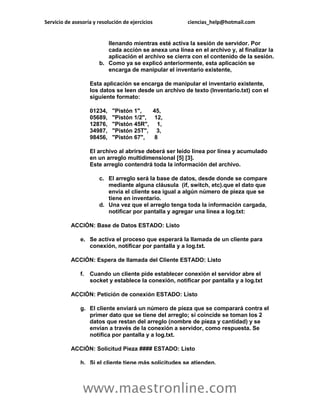 Servicio de asesoría y resolución de ejercicios          ciencias_help@hotmail.com


                          llenando mientras esté activa la sesión de servidor. Por
                          cada acción se anexa una línea en el archivo y, al finalizar la
                          aplicación el archivo se cierra con el contenido de la sesión.
                       b. Como ya se explicó anteriormente, esta aplicación se
                          encarga de manipular el inventario existente,

                    Esta aplicación se encarga de manipular el inventario existente,
                    los datos se leen desde un archivo de texto (Inventario.txt) con el
                    siguiente formato:

                    01234,   "Pistón 1",   45,
                    05689,   "Pistón 1/2", 12,
                    12876,   "Pistón 45R", 1,
                    34987,   "Pistón 25T", 3,
                    98456,   "Pistón 67",   8

                    El archivo al abrirse deberá ser leído línea por línea y acumulado
                    en un arreglo multidimensional [5] [3].
                    Este arreglo contendrá toda la información del archivo.

                       c. El arreglo será la base de datos, desde donde se compare
                          mediante alguna cláusula (if, switch, etc).que el dato que
                          envía el cliente sea igual a algún número de pieza que se
                          tiene en inventario.
                       d. Una vez que el arreglo tenga toda la información cargada,
                          notificar por pantalla y agregar una línea a log.txt:

           ACCIÓN: Base de Datos ESTADO: Listo

               e. Se activa el proceso que esperará la llamada de un cliente para
                  conexión, notificar por pantalla y a log.txt.

           ACCIÓN: Espera de llamada del Cliente ESTADO: Listo

               f.   Cuando un cliente pide establecer conexión el servidor abre el
                    socket y establece la conexión, notificar por pantalla y a log.txt

           ACCIÓN: Petición de conexión ESTADO: Listo

               g. El cliente enviará un número de pieza que se comparará contra el
                  primer dato que se tiene del arreglo; si coincide se toman los 2
                  datos que restan del arreglo (nombre de pieza y cantidad) y se
                  envían a través de la conexión a servidor, como respuesta. Se
                  notifica por pantalla y a log.txt.

           ACCIÓN: Solicitud Pieza #### ESTADO: Listo

               h. Si el cliente tiene más solicitudes se atienden.



                www.maestronline.com
 