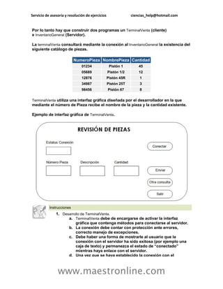 Servicio de asesoría y resolución de ejercicios                ciencias_help@hotmail.com


Por lo tanto hay que construir dos programas un TerminalVenta (cliente)
e InventarioGeneral (Servidor).

La terminalVenta consultará mediante la conexión al InventarioGeneral la existencia del
siguiente catálogo de piezas.

                           NumeroPieza NombrePieza Cantidad
                               01234               Pistón 1        45
                               05689              Pistón 1/2       12
                               12876              Pistón 45R       1
                               34987              Pistón 25T       3
                               98456              Pistón 67        8

TerminalVenta utiliza una interfaz gráfica diseñada por el desarrollador en la que
mediante el número de Pieza recibe el nombre de la pieza y la cantidad existente.

Ejemplo de interfaz gráfica de TerminalVenta.




           Instrucciones
               1. Desarrollo de TerminalVenta.
                     a. TerminalVenta debe de encargarse de activar la interfaz
                         gráfica que contenga métodos para conectarse al servidor.
                     b. La conexión debe contar con protección ante errores,
                         correcto manejo de excepciones.
                     c. Debe haber una forma de mostrarle al usuario que la
                         conexión con el servidor ha sido exitosa (por ejemplo una
                         caja de texto) y permanezca el estado de “conectado”
                         mientras haya enlace con el servidor.
                     d. Una vez que se haya establecido la conexión con el



                www.maestronline.com
 