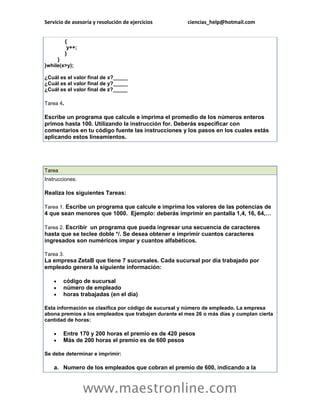Servicio de asesoría y resolución de ejercicios        ciencias_help@hotmail.com


           {
            y++;
           }
     }
}while(x>y);

¿Cuál es el valor final de x?_____
¿Cuál es el valor final de y?_____
¿Cuál es el valor final de z?_____

Tarea 4.

Escribe un programa que calcule e imprima el promedio de los números enteros
primos hasta 100. Utilizando la instrucción for. Deberás especificar con
comentarios en tu código fuente las instrucciones y los pasos en los cuales estás
aplicando estos lineamientos.




Tarea
Instrucciones:

Realiza los siguientes Tareas:

Tarea 1. Escribe un programa que calcule e imprima los valores de las potencias de
4 que sean menores que 1000. Ejemplo: deberás imprimir en pantalla 1,4, 16, 64,…

Tarea 2. Escribir un programa que pueda ingresar una secuencia de caracteres
hasta que se teclee doble */. Se desea obtener e imprimir cuantos caracteres
ingresados son numéricos impar y cuantos alfabéticos.

Tarea 3.
La empresa ZetaB que tiene 7 sucursales. Cada sucursal por día trabajado por
empleado genera la siguiente información:

       código de sucursal
       número de empleado
       horas trabajadas (en el día)

Esta información se clasifica por código de sucursal y número de empleado. La empresa
abona premios a los empleados que trabajen durante el mes 26 o más días y cumplan cierta
cantidad de horas:

       Entre 170 y 200 horas el premio es de 420 pesos
       Más de 200 horas el premio es de 600 pesos

Se debe determinar e imprimir:

    a. Numero de los empleados que cobran el premio de 600, indicando a la



                   www.maestronline.com
 