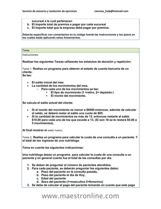 Servicio de asesoría y resolución de ejercicios ciencias_help@hotmail.com 
www.maestronline.com 
sucursal a la cual pertenecen b. El importe total de premios a pagar por cada sucursal c. El importe total que la empresa debe pagar por premios. Deberás especificar con comentarios en tu código fuente las instrucciones y los pasos en los cuales estás aplicando estos lineamientos. 
Tarea Instrucciones: Realizar los siguientes Tareas utilizando los estatutos de decisión y repetición: Tarea 1. Realiza un programa para obtener el estado de cuenta bancaria de un cliente. Se lee:  El saldo inicial del mes  La cantidad de los movimientos del mes. o Para cada uno de los movimientos se lee:  El tipo de movimiento (1 =retiro, 2= depósito )  El monto del movimiento. Se calcula el saldo actual del cliente:  Si el monto del movimiento es menor a $6000 entonces, además de calcular el saldo, se deberá restar al saldo una cuota de $85.  Si la cantidad de movimientos es más de 13, entonces restarle al saldo $10.00 para cada uno de los que excede a 13. (Si son 18 se le restará $5.00 a 5 movimientos). Al final mostrar el saldo nuevo. Tarea 2. Realiza un programa para calcular la cuota de una consulta a un paciente. Y el total de los ingresos de una nutrióloga. Toma en cuenta las siguientes indicaciones: Una nutrióloga desea un programa para calcular la cuota de una consulta a un paciente y en general cuanto fue el total de las consultas por día. 1. Se deben de preguntar el número de pacientes atendidos. 2. Para cada paciente, se deberán preguntar los siguientes datos: a. Peso del paciente en la consulta pasada, b. Peso del paciente el día de Hoy, c. Edad del paciente d. Sexo del paciente (1=masculino 2=femenino) 3. Se debe de calcular el pago del paciente tomando en cuenta que este pago  