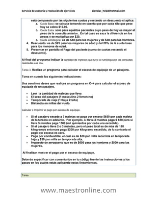 Servicio de asesoría y resolución de ejercicios ciencias_help@hotmail.com 
www.maestronline.com 
está compuesto por las siguientes cuotas y restando un descuento si aplica: a. Cuota Base: se calcula tomando en cuenta que por cada kilo que pese hoy se cobra $10.00. b. Cuota Extra: solo para aquéllos pacientes cuyo peso de hoy es mayor al peso de la consulta anterior. En tal caso se saca la diferencia en los pesos y se multiplica por $20. c. Cuota estratégica: es de $40 para las mujeres y de $30 para los hombres. 4. Descuento: es de $25 para los mayores de edad y del 20% de la cuota base para los menores de edad. 5. Presentar en pantalla el Pago del paciente (suma de cuotas restando el descuento). Al final del programa indicar la cantidad de ingresos que tuvo la nutrióloga por las consultas realizadas ese día. Tarea 3. Realiza un programa para calcular el exceso de equipaje de un pasajero. Toma en cuenta las siguientes indicaciones: Una aerolínea desea que realices un programa en C++ para calcular el exceso de equipaje de un pasajero.  Leer la cantidad de maletas que lleva  El sexo del pasajero (1 masculino 2 femenino)  Temporada de viaje (1=baja 2=alta)  Distancia en millas del vuelo. Calcular e Imprimir el pago por exceso de equipaje.  Si el pasajero excede a 3 maletas se paga por exceso $650 por cada maleta de la tercera en adelante. Por ejemplo, si lleva 4 maletas pagará 650 pero si lleva 5 maletas paga 1500 (mil quinientos por cada una excedida).  Si el pasajero lleva 2 o 3 maletas, pero el peso total es de más de 180 kilogramos entonces paga $200 por kilogramo excedido, de lo contrario el pago por exceso es cero.  Pago por combustible, el cual es de $20 por milla recorrida en temporada baja y $30 por milla en temporada alta.  Impuesto de aeropuerto que es de $650 para los hombres y $500 para las mujeres. Al finalizar mostrar el pago por el exceso de equipaje. Deberás especificar con comentarios en tu código fuente las instrucciones y los pasos en los cuales estás aplicando estos lineamientos. 
Tarea  