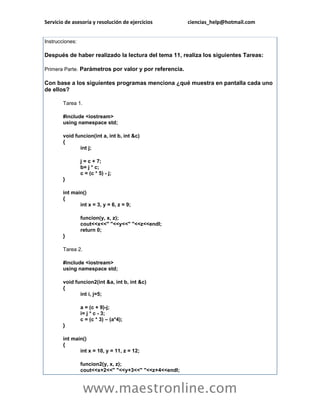 Servicio de asesoría y resolución de ejercicios ciencias_help@hotmail.com 
www.maestronline.com 
Instrucciones: Después de haber realizado la lectura del tema 11, realiza los siguientes Tareas: Primera Parte. Parámetros por valor y por referencia. Con base a los siguientes programas menciona ¿qué muestra en pantalla cada uno de ellos? Tarea 1. #include <iostream> using namespace std; void funcion(int a, int b, int &c) { int j; j = c + 7; b= j * c; c = (c * 5) - j; } int main() { int x = 3, y = 6, z = 9; funcion(y, x, z); cout<<x<<" "<<y<<" "<<z<<endl; return 0; } Tarea 2. #include <iostream> using namespace std; void funcion2(int &a, int b, int &c) { int i, j=5; a = (c + 9)-j; i= j * c - 3; c = (c * 3) – (a*4); } int main() { int x = 10, y = 11, z = 12; funcion2(y, x, z); cout<<x+2<<" "<<y+3<<" "<<z+4<<endl;  