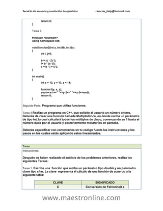 Servicio de asesoría y resolución de ejercicios ciencias_help@hotmail.com 
www.maestronline.com 
return 0; } Tarea 3. #include <iostream> using namespace std; void funcion2(int a, int &b, int &c) { int i, j=5; b = (c - 2) *j; i= b * (c- 5); c = b * j + c*j; } int main() { int x = 12, y = 13, z = 14; funcion3(y, x, z); cout<<x-1<<" "<<y-2<<" "<<z-3<<endl; return 0; } Segunda Parte. Programa que utiliza funciones. Tarea 4.Realiza un programa en C++, que solicite al usuario un número entero. Deberás de crear una función llamada MultiploCinco, en donde reciba un parámetro de tipo int, la cual calculará todos los múltiplos de cinco, comenzando en 1 hasta el número dado por el usuario y posteriormente mostrarlos en pantalla. Deberás especificar con comentarios en tu código fuente las instrucciones y los pasos en los cuales estás aplicando estos lineamientos. 
Tarea Instrucciones: Después de haber realizado el análisis de los problemas anteriores, realiza los siguientes Tareas: Tarea 1. Escribe una función que reciba un parámetro tipo double y un parámetro clave tipo char. La clave representa el cálculo de una función de acuerdo a la siguiente tabla: CLAVE SIGNIFICADO C Conversión de Fahrenheit a  
