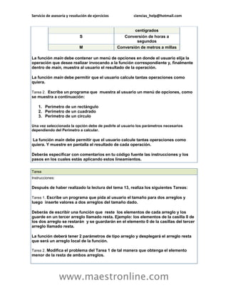 Servicio de asesoría y resolución de ejercicios ciencias_help@hotmail.com 
www.maestronline.com 
centígrados S Conversión de horas a segundos M Conversión de metros a millas La función main debe contener un menú de opciones en donde el usuario elija la operación que desee realizar invocando a la función correspondiente y, finalmente dentro de main, muestra al usuario el resultado de la operación. La función main debe permitir que el usuario calcule tantas operaciones como quiera. Tarea 2. Escriba un programa que muestra al usuario un menú de opciones, como se muestra a continuación: 1. Perímetro de un rectángulo 2. Perímetro de un cuadrado 3. Perímetro de un circulo Una vez seleccionada la opción debe de pedirle al usuario los parámetros necesarios dependiendo del Perímetro a calcular. La función main debe permitir que el usuario calcule tantas operaciones como quiera. Y muestre en pantalla el resultado de cada operación. Deberás especificar con comentarios en tu código fuente las instrucciones y los pasos en los cuales estás aplicando estos lineamientos. 
Tarea Instrucciones: Después de haber realizado la lectura del tema 13, realiza los siguientes Tareas: Tarea 1. Escribe un programa que pida al usuario el tamaño para dos arreglos y luego inserte valores a dos arreglos del tamaño dado. Deberás de escribir una función que reste los elementos de cada arreglo y los guarde en un tercer arreglo llamado resta. Ejemplo: los elementos de la casilla 0 de los dos arreglo se restarán y se guardarán en el elemento 0 de la casillas del tercer arreglo llamado resta. La función deberá tener 2 parámetros de tipo arreglo y desplegará el arreglo resta que será un arreglo local de la función. Tarea 2. Modifica el problema del Tarea 1 de tal manera que obtenga el elemento menor de la resta de ambos arreglos.  