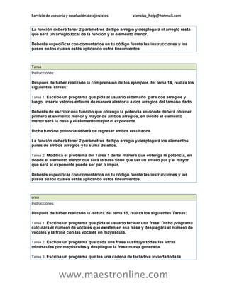 Servicio de asesoría y resolución de ejercicios ciencias_help@hotmail.com 
www.maestronline.com 
La función deberá tener 2 parámetros de tipo arreglo y desplegará el arreglo resta que será un arreglo local de la función y el elemento menor. Deberás especificar con comentarios en tu código fuente las instrucciones y los pasos en los cuales estás aplicando estos lineamientos. 
Tarea Instrucciones: Después de haber realizado la comprensión de los ejemplos del tema 14, realiza los siguientes Tareas: Tarea 1. Escribe un programa que pida al usuario el tamaño para dos arreglos y luego inserte valores enteros de manera aleatoria a dos arreglos del tamaño dado. Deberás de escribir una función que obtenga la potencia en donde deberá obtener primero el elemento menor y mayor de ambos arreglos, en donde el elemento menor será la base y el elemento mayor el exponente. Dicha función potencia deberá de regresar ambos resultados. La función deberá tener 2 parámetros de tipo arreglo y desplegará los elementos pares de ambos arreglos y la suma de ellos. Tarea 2. Modifica el problema del Tarea 1 de tal manera que obtenga la potencia, en donde el elemento menor que será la base tiene que ser un entero par y el mayor que será el exponente puede ser par o impar. Deberás especificar con comentarios en tu código fuente las instrucciones y los pasos en los cuales estás aplicando estos lineamientos. 
area Instrucciones: Después de haber realizado la lectura del tema 15, realiza los siguientes Tareas: Tarea 1. Escribe un programa que pida al usuario teclear una frase. Dicho programa calculará el número de vocales que existen en esa frase y desplegará el número de vocales y la frase con las vocales en mayúscula. Tarea 2. Escribe un programa que dada una frase sustituya todas las letras minúsculas por mayúsculas y despliegue la frase nueva generada. Tarea 3. Escriba un programa que lea una cadena de teclado e invierta toda la  
