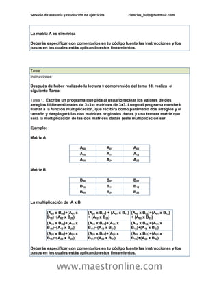 Servicio de asesoría y resolución de ejercicios ciencias_help@hotmail.com 
www.maestronline.com 
La matriz A es simétrica Deberás especificar con comentarios en tu código fuente las instrucciones y los pasos en los cuales estás aplicando estos lineamientos. 
Tarea Instrucciones: Después de haber realizado la lectura y comprensión del tema 18, realiza el siguiente Tarea: Tarea 1. Escribe un programa que pida al usuario teclear los valores de dos arreglos bidimensionales de 3x3 o matrices de 3x3. Luego el programa mandará llamar a la función multiplicación, que recibirá como parámetro dos arreglos y el tamaño y desplegará las dos matrices originales dadas y una tercera matriz que será la multiplicación de las dos matrices dadas (este multiplicación ser. Ejemplo: Matriz A A00 A01 A02 A10 A11 A12 A20 A21 A22 Matriz B B00 B01 B02 B10 B11 B12 B20 B21 B22 La multiplicación de A x B (A00 x B00)+(A01 x B10)+(A02 x B20) (A00 x B01) + (A01 x B11) + (A02 x B20) (A00 x B02)+(A01 x B12) + (A02 x B22) (A10 x B00)+(A11 x B10)+(A12 x B20) (A10 x B01)+(A11 x B11)+(A12 x B21) (A10 x B02)+(A11 x B12)+(A12 x B22) (A20 x B00)+(A21 x B10)+(A22 x B20) (A20 x B01)+(A21 x B11)+(A22 x B21) (A20 x B02)+(A21 x B12)+(A22 x B22) Deberás especificar con comentarios en tu código fuente las instrucciones y los pasos en los cuales estás aplicando estos lineamientos.  
