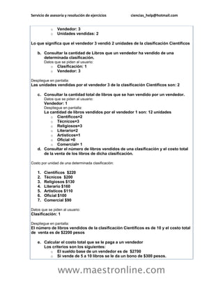 Servicio de asesoría y resolución de ejercicios ciencias_help@hotmail.com 
www.maestronline.com 
o Vendedor: 3 o Unidades vendidas: 2 Lo que significa que el vendedor 3 vendió 2 unidades de la clasificación Científicos b. Consultar la cantidad de Libros que un vendedor ha vendido de una determinada clasificación. Datos que se piden al usuario: o Clasificación: 1 o Vendedor: 3 Despliegue en pantalla: Las unidades vendidas por el vendedor 3 de la clasificación Científicos son: 2 c. Consultar la cantidad total de libros que se han vendido por un vendedor. Datos que se piden al usuario: Vendedor: 1 Despliegue en pantalla: La cantidad de libros vendidos por el vendedor 1 son: 12 unidades o Científicos=2 o Técnicos=3 o Religiosos=3 o Literario=2 o Artísticos=1 o Oficial =0 o Comercial= 1 d. Consultar el número de libros vendidos de una clasificación y el costo total de la venta de los libros de dicha clasificación. Costo por unidad de una determinada clasificación: 1. Científicos $220 2. Técnicos $200 3. Religiosos $130 4. Literario $160 5. Artísticos $110 6. Oficial $100 7. Comercial $90 Datos que se piden al usuario: Clasificación: 1 Despliegue en pantalla: El número de libros vendidos de la clasificación Científicos es de 10 y el costo total de venta es de $2200 pesos e. Calcular el costo total que se le paga a un vendedor Los criterios son los siguientes: o El sueldo base de un vendedor es de $2700 o Si vende de 5 a 10 libros se le da un bono de $300 pesos.  