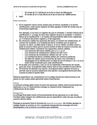 Servicio de asesoría y resolución de ejercicios ciencias_help@hotmail.com 
www.maestronline.com 
o Si vende de 11 a 20 libros se le da un bono de 500 pesos. o Si vende de 21 o más libros se le da un bono de $2000 pesos. f. Salir. Notas importantes: 1. Si se registran varias veces ventas para el mismo vendedor y la misma clasificación, cada nuevo registro se debe agregar al total de ventas que se encontraba registrado. Por ejemplo, si se hace un registro de que el vendedor 1 vendió 3 libros de la clasificación 1, y luego se hace otro registro de que el vendedor 1 vendió 4 libros de la clasificación 1, la casilla correspondiente debe tener registrado un 7 (3 libros del primer registro y 4 del segundo). 2. Es necesario validar las opciones del menú, el número de clasificación, el número de vendedor y la cantidad de libros vendidos que se pidan al usuario; es decir, se debe pedir el dato y, si no es válido, se debe volver a pedir al usuario hasta que el usuario teclee el dato de manera correcta; las validaciones deben considerar los siguientes valores válidos: o Las opciones del menú válidas son a, b, c, d, e,f. o Los números de clasificación válidos son del 1 al 7. o Los números de vendedores válidos son de 1 al 10. o La cantidad de libros vendidos deben ser números positivos. o Se debe de validar que al momento de hacer una consulta el desplegado de la clasificación no debe de ser el número 1 al 7, si no el texto arriba mostrado para cada clasificación. 3. Si se pide una consulta, y aún no se ha registrado información de ventas para ese caso, el programa debe indicar que se han vendido 0 (cero) libros. 4. Al terminar de atender una opción, el programa debe regresar al menú y permitir que el usuario seleccione otra opción; el programa terminará sólo cuando se pida la opción Salir Deberás especificar con comentarios en tu código fuente las instrucciones y los pasos en los cuales estás aplicando estos lineamientos Avance La primera entrega debe incluir el menú de opciones; deben estar funcionando las opciones a, b,c y f. Esta primera entrega no requiere tener integradas las validaciones de los datos Entrega Final La entrega final debe incluir el funcionamiento de las opciones d y e del menú. También debe integrar las validaciones que se especifican cada vez que se pida al usuario dichos datos. Entrega tu proyecto final en formato de desarrollo de proyecto. No olvides agregar tu código fuente, tu archivo en C++ resultante incluyendo los mensajes de error desplegados y las acciones correctivas que realizaste. 
 
