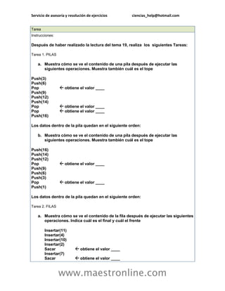 Servicio de asesoría y resolución de ejercicios ciencias_help@hotmail.com 
www.maestronline.com 
Tarea Instrucciones: Después de haber realizado la lectura del tema 19, realiza los siguientes Tareas: Tarea 1. PILAS a. Muestra cómo se ve el contenido de una pila después de ejecutar las siguientes operaciones. Muestra también cuál es el tope Push(3) Push(6) Pop obtiene el valor ____ Push(9) Push(12) Push(14) Pop obtiene el valor ____ Pop obtiene el valor ____ Push(16) Los datos dentro de la pila quedan en el siguiente orden: b. Muestra cómo se ve el contenido de una pila después de ejecutar las siguientes operaciones. Muestra también cuál es el tope Push(16) Push(14) Push(12) Pop obtiene el valor ____ Push(9) Push(6) Push(3) Pop obtiene el valor ____ Push(1) Los datos dentro de la pila quedan en el siguiente orden: Tarea 2. FILAS a. Muestra cómo se ve el contenido de la fila después de ejecutar las siguientes operaciones. Indica cuál es el final y cuál el frente Insertar(11) Insertar(4) Insertar(10) Insertar(2) Sacar obtiene el valor ____ Insertar(7) Sacar obtiene el valor ____  