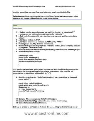Servicio de asesoría y resolución de ejercicios ciencias_help@hotmail.com 
www.maestronline.com 
tendrás que utilizar para verificar cual elemento es el repetidode la Fila. Deberás especificar con comentarios en tu código fuente las instrucciones y los pasos en los cuales estás aplicando estos lineamientos. 
Tarea Instrucciones: 1. ¿Cuáles son las extensiones de los archivos fuente y el ejecutable? Y ¿cuáles son las instrucciones para compilar y ejecutar? 2. ¿Cuál es la forma sencilla para escribir un programa, qué herramienta se utiliza? 3. ¿Dónde se instala el JDK? 4. ¿Dónde se almacena la variable CLASSPATH y PATH? 5. Investiga qué es JNI y defínelo brevemente. 6. Utilizando la guía en el ejemplo de este tema instala, crea, compila y ejecutar el programa “HelloWorldApp”. 7. Utiliza el editor de texto notepad (Windows) y crea el archivo Messenger.java 8. Añade el siguiente código: //Messenger.java// public class Messenger { public void sayIt (String message) { System.out.println(message); } } Nota: dentro de las líneas, se incluyen algunas que son simplemente comentarios para interpretar lo que realiza el programa de una manera más sencilla, los comentarios se identifican utilizando // ó /* ..*/) 9. Modifica tu aplicación “HelloWorldApp.java” para que utilice la clase del punto siete (7). public class HelloWorldApp { public static void main(String[] args) { Messenger m; m = new Messenger(); m.sayIt("Hola mundo!"); //string } } 10. Compila Messenger.java y HelloWorldApp.java 11. Ejecuta HelloWorldApp utilizando: java –verbose HelloWorldApp 12. Comenta los resultados obtenidos. Entrega la tarea a tu profesor, en formato de reporte. Integrando el archivo con el  