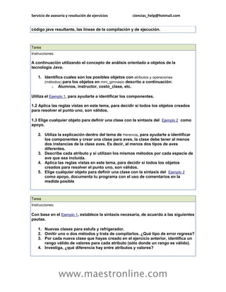 Servicio de asesoría y resolución de ejercicios ciencias_help@hotmail.com 
www.maestronline.com 
código java resultante, las líneas de la compilación y de ejecución. 
Tarea Instrucciones: A continuación utilizando el concepto de análisis orientado a objetos de la tecnología Java. 1. Identifica cuales son los posibles objetos con atributos y operaciones (métodos) para los objetos en mini_gimnasio descrito a continuación: o Alumnos, instructor, costo_clase, etc. Utiliza el Ejemplo 1, para ayudarte a identificar los componentes. 1.2 Aplica las reglas vistas en este tema, para decidir si todos los objetos creados para resolver el punto uno, son válidos. 1.3 Elige cualquier objeto para definir una clase con la sintaxis del Ejemplo 2 como apoyo. 2. Utiliza la explicación dentro del tema de Herencia, para ayudarte a identificar los componentes y crear una clase para aves, la clase debe tener al menos dos instancias de la clase aves. Es decir, al menos dos tipos de aves diferentes. 3. Describe cada atributo y si utilizan los mismos métodos por cada especie de ave que sea incluida. 4. Aplica las reglas vistas en este tema, para decidir si todos los objetos creados para resolver el punto uno, son válidos. 5. Elige cualquier objeto para definir una clase con la sintaxis del Ejemplo 2 como apoyo, documenta tu programa con el uso de comentarios en la medida posible 
Tarea Instrucciones: Con base en el Ejemplo 1, establece la sintaxis necesaria, de acuerdo a las siguientes pautas. 1. Nuevas clases para estufa y refrigerador. 2. Omitir uno o dos métodos y trata de compilarlos. ¿Qué tipo de error regresa? 3. Por cada nueva clase que hayas creado en el ejercicio anterior, identifica un rango válido de valores para cada atributo (sólo donde un rango es válido). 4. Investiga, ¿qué diferencia hay entre atributos y valores? 
 