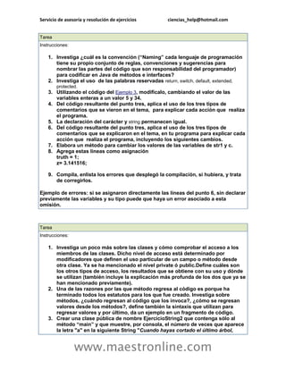 Servicio de asesoría y resolución de ejercicios ciencias_help@hotmail.com 
www.maestronline.com 
Tarea Instrucciones: 1. Investiga ¿cuál es la convención (“Naming” cada lenguaje de programación tiene su propio conjunto de reglas, convenciones y sugerencias para nombrar las partes del código que son responsabilidad del programador) para codificar en Java de métodos e interfaces? 2. Investiga el uso de las palabras reservadas return, switch, default, extended, protected. 3. Utilizando el código del Ejemplo 3, modifícalo, cambiando el valor de las variables enteras a un valor 5 y 34. 4. Del código resultante del punto tres, aplica el uso de los tres tipos de comentarios que se vieron en el tema, para explicar cada acción que realiza el programa. 5. La declaración del carácter y string permanecen igual. 6. Del código resultante del punto tres, aplica el uso de los tres tipos de comentarios que se explicaron en el tema, en tu programa para explicar cada acción que realiza el programa, incluyendo los siguientes cambios. 7. Elabora un método para cambiar los valores de las variables de str1 y c. 8. Agrega estas líneas como asignación truth = 1; z= 3.141516; 9. Compila, enlista los errores que desplegó la compilación, si hubiera, y trata de corregirlos. Ejemplo de errores: si se asignaron directamente las líneas del punto 6, sin declarar previamente las variables y su tipo puede que haya un error asociado a esta omisión. 
Tarea Instrucciones: 1. Investiga un poco más sobre las clases y cómo comprobar el acceso a los miembros de las clases. Dicho nivel de acceso está determinado por modificadores que definen el uso particular de un campo o método desde otra clase. Ya se ha mencionado el nivel private ó public.Define cuáles son los otros tipos de acceso, los resultados que se obtiene con su uso y dónde se utilizan (también incluye la explicación más profunda de los dos que ya se han mencionado previamente). 2. Una de las razones por las que método regresa al código es porque ha terminado todos los estatutos para los que fue creado. Investiga sobre métodos, ¿cuándo regresan al código que los invoca?, ¿cómo se regresan valores desde los métodos?, define también la sintaxis que utilizan para regresar valores y por último, da un ejemplo en un fragmento de código. 3. Crear una clase pública de nombre EjercicioString2 que contenga sólo al método “main” y que muestre, por consola, el número de veces que aparece la letra "a" en la siguiente String "Cuando hayas cortado el último árbol,  