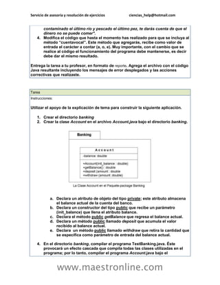 Servicio de asesoría y resolución de ejercicios ciencias_help@hotmail.com 
www.maestronline.com 
contaminado el último río y pescado el último pez, te darás cuenta de que el dinero no se puede comer". 4. Modifica el código que hasta el momento has realizado para que se incluya al método “cuentavocal”. Este método que agregarás, recibe como valor de entrada el carácter a contar (a, o, e). Muy importante, con el cambio que se realice al código el funcionamiento del programa debe mantenerse, es decir debe dar el mismo resultado. Entrega la tarea a tu profesor, en formato de reporte. Agrega el archivo con el código Java resultante incluyendo los mensajes de error desplegados y las acciones correctivas que realizaste. 
Tarea Instrucciones: Utilizar el apoyo de la explicación de tema para construir la siguiente aplicación. 1. Crear el directorio banking 2. Crear la clase Account en el archivo Account.java bajo el directorio banking. a. Declara un atributo de objeto del tipo private; este atributo almacena el balance actual de la cuenta del banco. b. Declara un constructor del tipo public que recibe un parámetro (init_balance) que llena el atributo balance. c. Declara el método public getBalance que regresa el balance actual. d. Declara un método public llamado deposit que acumula el valor recibido al balance actual. e. Declara un método public llamado withdraw que retira la cantidad que se especifica como parámetro de entrada del balance actual. 4. En el directorio banking, compilar el programa TestBanking.java. Éste provocará un efecto cascada que compila todas las clases utilizadas en el programa; por lo tanto, compilar el programa Account.java bajo el  