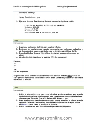 Servicio de asesoría y resolución de ejercicios ciencias_help@hotmail.com 
www.maestronline.com 
directorio banking. javac TestBanking.java 5. Ejecutar la clase TestBanking. Deberá obtener la siguiente salida: Creating an account with a 200.00 balance. Withdraw 200.50 Deposit 145.67 Withdraw 47.62 The account has a balance of 498.55 
Tarea Instrucciones: 1. Crear una aplicación definida con un ciclo infinito. 2. Dentro de los estatutos que ejecuta, incrementará un índice con cada ciclo y se desplegará su valor en pantalla, sólo si el índice es múltiplo de 10. 3. Cuando el índice llegue a 200, utilizar el estatuto que permite romper un ciclo. 4. Al salir del ciclo desplegar la leyenda “Fin del programa”. Ejemplo: 10 20 .. 200 Fin del programa Sugerencias: crear una clase “CicloInfinito” con solo un método main. Crear un ciclo para las iteraciones utilizando do-while o for. Utiliza el operador que calcula el residuo de la división. 
Tarea Instrucciones: 1. Utiliza la alternativa corta para crear inicializar y asignar valores a un arreglo multidimensional que contiene cada mes con el número correspondiente de días por mes. Ejemplo: Enero 31, Febrero 28, Marzo 31, etc. 2. Crea un clase con un solo segmento main donde se defina el mismo arreglo del punto anterior y se imprima a pantalla el contenido del arreglo, utiliza el Ejemplo 1 como base, si se olvida la sintaxis. 3. Utiliza comentarios para documentar el proceso del programa. 
 