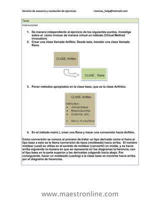 Servicio de asesoría y resolución de ejercicios ciencias_help@hotmail.com 
www.maestronline.com 
Tarea Instrucciones: 1. De manera independiente al ejercicio de los siguientes puntos. Investiga sobre el cómo invocar de manera virtual un método (Virtual Method invocation) 2. Crear una clase llamada Anfibio. Desde ésta, heredar una clase llamada Rana. 3. Poner métodos apropiados en la clase base, que es la clase Anfirbio. 4. En el método main( ), crear una Rana y hacer una conversión hacia Anfibio. Como conversión se conoce al proceso de tratar un tipo derivado como si fuera el tipo base a esto se le llama conversión de tipos (moldeado) hacia arriba. El nombre moldear (cast) se utiliza en el sentído de moldear (convertir) un molde, y es hacia arriba siguiendo la manera en que se representa en los diagramas la herencia, con el tipo base en la parte superior y las derivadas colgando hacia abajo. Por consiguiente, hacer un moldeado (casting) a la clase base es moverse hacia arriba por el diagrama de herencias.  