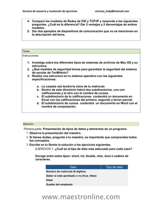Servicio de asesoría y resolución de ejercicios ciencias_help@hotmail.com 
www.maestronline.com 
4. Compara los modelos de Redes de OSI y TCP/IP y responde a las siguientes preguntas: ¿Cuál es la diferencia? Dar 2 ventajas y 2 desventajas de ambos modelos. 5. Dar dos ejemplos de dispositivos de comunicación que no se mencionen en la descripción del tema. 
Tarea Instrucciones: 1. Investiga sobre los diferentes tipos de sistemas de archivos de Mac OS y su estructura. 2. ¿Qué medidas de seguridad tomas para garantizar la seguridad del sistema de escolar de TecMilenio? 3. Realiza una estructura en tu sistema operativo con las siguientes especificaciones: a. La carpeta raíz tendrá la clave de tu matricula b. Dentro de este directorio habrá dos subdirectorios, uno con calificaciones y el otro con el nombre de cursos. c. El subdirectorio de tu calificaciones contendrá un documento en Excel con las calificaciones del primero, segundo y tercer parcial. d. El subdirectorio de cursos contendrá un documento en Word con el nombre de computación. 
Ejercicio Primera parte. Presentación de tipos de datos y elementos de un programa 1. Observa la presentación del maestro. 2. Si tienes dudas, pregunta a tu maestro; es importante que comprendas todos los conceptos. 3. Escribe en tu libreta la solución a los ejercicios siguientes. EJERCICIO 1. ¿Cuál es el tipo de dato más adecuado para cada caso? Escoge entre estos tipos: short, int, double, char, bool o cadena de caracteres. Dato Tipo de dato Número de matrícula (6 dígitos) Saber si está aprobado o no (true, false) Edad Sueldo del empleado  