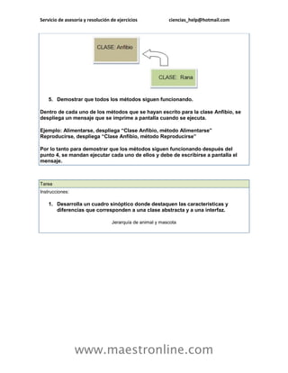 Servicio de asesoría y resolución de ejercicios ciencias_help@hotmail.com 
www.maestronline.com 
5. Demostrar que todos los métodos siguen funcionando. Dentro de cada uno de los métodos que se hayan escrito para la clase Anfibio, se despliega un mensaje que se imprime a pantalla cuando se ejecuta. Ejemplo: Alimentarse, despliega “Clase Anfibio, método Alimentarse” Reproducirse, despliega “Clase Anfibio, método Reproducirse” Por lo tanto para demostrar que los métodos siguen funcionando después del punto 4, se mandan ejecutar cada uno de ellos y debe de escribirse a pantalla el mensaje. 
Tarea Instrucciones: 1. Desarrolla un cuadro sinóptico donde destaquen las características y diferencias que corresponden a una clase abstracta y a una interfaz. Jerarquía de animal y mascota  