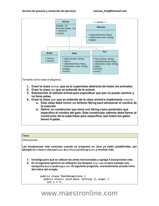 Servicio de asesoría y resolución de ejercicios ciencias_help@hotmail.com 
www.maestronline.com 
Tomando como base el diagrama. 1. Crear la clase animal, que es la superclase abstracta de todos los animales. 2. Crear la clase pez que se extiende de la animal. 3. Sobrescribir el método animal para especificar que pez no puede caminar y no tiene patas. 4. Crear la clase gato que se extiende de la clase animal e implementa mascota a. Esta clase debe incluir un atributo String para almacenar el nombre de la mascota b. Definir un constructor que toma una String como parámetro que especifica el nombre del gato. Este constructor además debe llamar al constructor de la superclase para especificar que todos los gatos tienen 4 patas. 
Tarea Instrucciones: Las excepciones más comunes cuando se programa en Java ya están predefinidas, por ejemplo ArithmeticException, NullPointerException y muchas más. 1. Investiga para qué se utilizan las antes mencionadas y agrega 5 excepciones más. 2. En el siguiente ejercicio se utilizarán los bloques try-catch para manejar una excepción RuntimeException. El siguiente programa eventualmente accede fuera del índice del arreglo. public class TestExceptions { public static void main (String [] args) { int i = 0;  