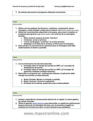 Servicio de asesoría y resolución de ejercicios ciencias_help@hotmail.com 
www.maestronline.com 
7. Se solicita documentar el programa utilizando comentarios 
Tarea Instrucciones: 1. Define con tus palabras los términos: containers, components, layout managers y cómo trabajan unidos para construir una interfaz gráfica de usuario. 2. Utiliza los conocimientos adquiridos y los pasos, para crear y compilar un programa para generar una interfaz gráfica con la forma de un mensajero sencillo.  Debe contener espacio de texto “text box”.  2 botones: enviar y terminar.  1 barra de desplazo “scroll bar” en el área de texto.  Desplegar en el título de la ventana un título para el mensajero. 3. Esta práctica no es funcional en operación para el mensajero solo debe implementarse el diseño o pantalla. 
Tarea Instrucciones: 1. Con la información de este tema describe: a. Investiga sobre el manejo de eventos en AWT y el concepto de Adaptadores de evento. b. Investiga sobre el manejo de eventos en AWT y el concepto de gestiones múltiples (multiple listeners). 2. Desarrolla un programa que contenga dos botones, la aplicación debe manejar los eventos en estos botones. a. Botón Pantalla: Manda un mensaje a pantalla. b. Botón Terminar: Termina la aplicación. c. El diseño de la interfaz, queda libre para el desarrollador. 
Tarea Instrucciones: 1. Analiza y describe los componentes básicos de un applet: La clase applet y las clases incluidas. 2. Utiliza el ejemplo applet HelloWorld para desarrollar un applet que gráficamente tenga la forma de un mensajero de texto, por el momento el applet no necesita ser funcional (es decir no será necesario que establezca  