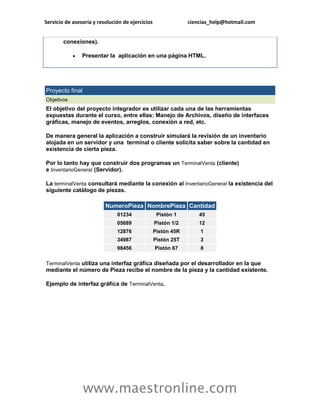 Servicio de asesoría y resolución de ejercicios ciencias_help@hotmail.com 
www.maestronline.com 
conexiones).  Presentar la aplicación en una página HTML. 
Proyecto final Objetivos El objetivo del proyecto integrador es utilizar cada una de las herramientas expuestas durante el curso, entre ellas: Manejo de Archivos, diseño de interfaces gráficas, manejo de eventos, arreglos, conexión a red, etc. De manera general la aplicación a construir simulará la revisión de un inventario alojada en un servidor y una terminal o cliente solicita saber sobre la cantidad en existencia de cierta pieza. Por lo tanto hay que construir dos programas un TerminalVenta (cliente) e InventarioGeneral (Servidor). La terminalVenta consultará mediante la conexión al InventarioGeneral la existencia del siguiente catálogo de piezas. NumeroPieza NombrePieza Cantidad 01234 Pistón 1 45 05689 Pistón 1/2 12 12876 Pistón 45R 1 34987 Pistón 25T 3 98456 Pistón 67 8 TerminalVenta utiliza una interfaz gráfica diseñada por el desarrollador en la que mediante el número de Pieza recibe el nombre de la pieza y la cantidad existente. Ejemplo de interfaz gráfica de TerminalVenta.  