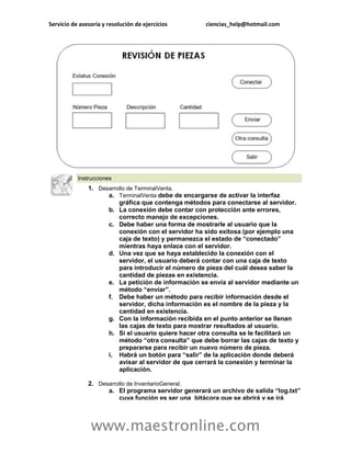 Servicio de asesoría y resolución de ejercicios ciencias_help@hotmail.com 
www.maestronline.com 
Instrucciones 1. Desarrollo de TerminalVenta. a. TerminalVenta debe de encargarse de activar la interfaz gráfica que contenga métodos para conectarse al servidor. b. La conexión debe contar con protección ante errores, correcto manejo de excepciones. c. Debe haber una forma de mostrarle al usuario que la conexión con el servidor ha sido exitosa (por ejemplo una caja de texto) y permanezca el estado de “conectado” mientras haya enlace con el servidor. d. Una vez que se haya establecido la conexión con el servidor, el usuario deberá contar con una caja de texto para introducir el número de pieza del cuál desea saber la cantidad de piezas en existencia. e. La petición de información se envía al servidor mediante un método “enviar”. f. Debe haber un método para recibir información desde el servidor, dicha información es el nombre de la pieza y la cantidad en existencia. g. Con la información recibida en el punto anterior se llenan las cajas de texto para mostrar resultados al usuario. h. Si el usuario quiere hacer otra consulta se le facilitará un método “otra consulta” que debe borrar las cajas de texto y prepararse para recibir un nuevo número de pieza. i. Habrá un botón para “salir” de la aplicación donde deberá avisar al servidor de que cerrará la conexión y terminar la aplicación. 2. Desarrollo de InventarioGeneral. a. El programa servidor generará un archivo de salida “log.txt” cuya función es ser una bitácora que se abrirá y se irá  