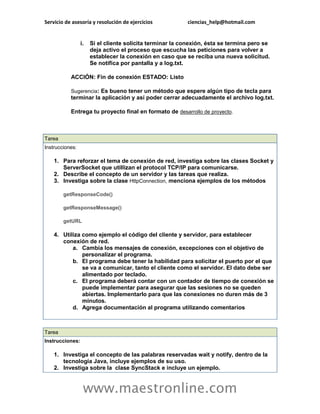 Servicio de asesoría y resolución de ejercicios ciencias_help@hotmail.com 
www.maestronline.com 
i. Si el cliente solicita terminar la conexión, ésta se termina pero se deja activo el proceso que escucha las peticiones para volver a establecer la conexión en caso que se reciba una nueva solicitud. Se notifica por pantalla y a log.txt. ACCIÓN: Fin de conexión ESTADO: Listo Sugerencia: Es bueno tener un método que espere algún tipo de tecla para terminar la aplicación y así poder cerrar adecuadamente el archivo log.txt. Entrega tu proyecto final en formato de desarrollo de proyecto. 
Tarea Instrucciones: 1. Para reforzar el tema de conexión de red, investiga sobre las clases Socket y ServerSocket que utillizan el protocol TCP/IP para comunicarse. 2. Describe el concepto de un servidor y las tareas que realiza. 3. Investiga sobre la clase HttpConnection, menciona ejemplos de los métodos getResponseCode() getResponseMessage() getURL 4. Utiliza como ejemplo el código del cliente y servidor, para establecer conexión de red. a. Cambia los mensajes de conexión, excepciones con el objetivo de personalizar el programa. b. El programa debe tener la habilidad para solicitar el puerto por el que se va a comunicar, tanto el cliente como el servidor. El dato debe ser alimentado por teclado. c. El programa deberá contar con un contador de tiempo de conexión se puede implementar para asegurar que las sesiones no se queden abiertas. Implementarlo para que las conexiones no duren más de 3 minutos. d. Agrega documentación al programa utilizando comentarios 
Tarea Instrucciones: 1. Investiga el concepto de las palabras reservadas wait y notify, dentro de la tecnología Java, incluye ejemplos de su uso. 2. Investiga sobre la clase SyncStack e incluye un ejemplo.  