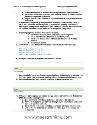 Servicio de asesoría y resolución de ejercicios ciencias_help@hotmail.com 
www.maestronline.com 
 El siguiente ejercicio afirmará el concepto del uso de los thread.  Se deberá programar que haya tres threads activos al mismo tiempo, cada uno imprimirá su nombre.  Según impriman su nombre se podrá observar el comportamiento de ejecución. 3. Crear la clase Imprime, que implementa Runnable. En el método run(), el ciclo dura 10 veces donde imprime el nombre del thread y se duerme – sleep() por 20 segundos, esto aplica para cada dos threads. El último tendrá un ciclo de 25 veces con un intervalo de sleep() de 2 segundos. 4. Crear el programa llamado PruebaTresThreads. a. En el método main, crear una instancia de Imprime. b. Crear tres threads utilizando el objeto Imprime. c. Dar a cada thread un nombre único utilizando el método Nombre. d. Iniciar cada thread 5. Al terminar la vida de los threads cada uno deberá imprimir algo así: Thread1-proceso1, fin de ciclo. Thread2-proceso2, fin de ciclo. Thread3-proceso3, fin de ciclo. Termina el programa PruebaTresThreads. 6. Compila y ejecuta el programa PruebaTresThreads. 
Tarea Instrucciones: 1. Investiga la forma de configurar mediante el uso de la interfaz gráfica de Poliy Tool para evitar que se puedan leer los valores de las propiedades java.home. 2. Investiga los pasos para generar una llave privada (generate key) 
Tarea Instrucciones: 1. Utilizando como apoyo las clases que ya existen para el manejo de cadenas (API) desarrolla un programa: a. Que permita la entrada de cadena de caracteres de teclado. b. Teniendo la cadena que calcule la longitud, se acumula en una suma con cada palabra tecleada. c. De la misma cadena de entrada pasar todas las letras a mayúscula. d. Unir todas las cadenas que se tecleen hasta que el usuario ya no teclee más.  