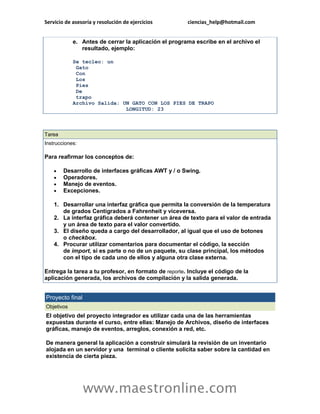 Servicio de asesoría y resolución de ejercicios ciencias_help@hotmail.com 
www.maestronline.com 
e. Antes de cerrar la aplicación el programa escribe en el archivo el resultado, ejemplo: Se tecleo: un Gato Con Los Pies De trapo Archivo Salida: UN GATO CON LOS PIES DE TRAPO LONGITUD: 23 
Tarea Instrucciones: Para reafirmar los conceptos de:  Desarrollo de interfaces gráficas AWT y / o Swing.  Operadores.  Manejo de eventos.  Excepciones. 1. Desarrollar una interfaz gráfica que permita la conversión de la temperatura de grados Centígrados a Fahrenheit y viceversa. 2. La interfaz gráfica deberá contener un área de texto para el valor de entrada y un área de texto para el valor convertido. 3. El diseño queda a cargo del desarrollador, al igual que el uso de botones o checkbox. 4. Procurar utilizar comentarios para documentar el código, la sección de import, si es parte o no de un paquete, su clase principal, los métodos con el tipo de cada uno de ellos y alguna otra clase externa. Entrega la tarea a tu profesor, en formato de reporte. Incluye el código de la aplicación generada, los archivos de compilación y la salida generada. 
Proyecto final Objetivos El objetivo del proyecto integrador es utilizar cada una de las herramientas expuestas durante el curso, entre ellas: Manejo de Archivos, diseño de interfaces gráficas, manejo de eventos, arreglos, conexión a red, etc. De manera general la aplicación a construir simulará la revisión de un inventario alojada en un servidor y una terminal o cliente solicita saber sobre la cantidad en existencia de cierta pieza.  