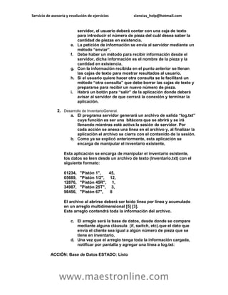 Servicio de asesoría y resolución de ejercicios ciencias_help@hotmail.com 
www.maestronline.com 
servidor, el usuario deberá contar con una caja de texto para introducir el número de pieza del cuál desea saber la cantidad de piezas en existencia. e. La petición de información se envía al servidor mediante un método “enviar”. f. Debe haber un método para recibir información desde el servidor, dicha información es el nombre de la pieza y la cantidad en existencia. g. Con la información recibida en el punto anterior se llenan las cajas de texto para mostrar resultados al usuario. h. Si el usuario quiere hacer otra consulta se le facilitará un método “otra consulta” que debe borrar las cajas de texto y prepararse para recibir un nuevo número de pieza. i. Habrá un botón para “salir” de la aplicación donde deberá avisar al servidor de que cerrará la conexión y terminar la aplicación. 2. Desarrollo de InventarioGeneral. a. El programa servidor generará un archivo de salida “log.txt” cuya función es ser una bitácora que se abrirá y se irá llenando mientras esté activa la sesión de servidor. Por cada acción se anexa una línea en el archivo y, al finalizar la aplicación el archivo se cierra con el contenido de la sesión. b. Como ya se explicó anteriormente, esta aplicación se encarga de manipular el inventario existente, Esta aplicación se encarga de manipular el inventario existente, los datos se leen desde un archivo de texto (Inventario.txt) con el siguiente formato: 01234, "Pistón 1", 45, 05689, "Pistón 1/2", 12, 12876, "Pistón 45R", 1, 34987, "Pistón 25T", 3, 98456, "Pistón 67", 8 El archivo al abrirse deberá ser leído línea por línea y acumulado en un arreglo multidimensional [5] [3]. Este arreglo contendrá toda la información del archivo. c. El arreglo será la base de datos, desde donde se compare mediante alguna cláusula (if, switch, etc).que el dato que envía el cliente sea igual a algún número de pieza que se tiene en inventario. d. Una vez que el arreglo tenga toda la información cargada, notificar por pantalla y agregar una línea a log.txt: ACCIÓN: Base de Datos ESTADO: Listo  