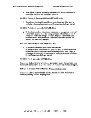 Servicio de asesoría y resolución de ejercicios ciencias_help@hotmail.com 
www.maestronline.com 
e. Se activa el proceso que esperará la llamada de un cliente para conexión, notificar por pantalla y a log.txt. ACCIÓN: Espera de llamada del Cliente ESTADO: Listo f. Cuando un cliente pide establecer conexión el servidor abre el socket y establece la conexión, notificar por pantalla y a log.txt ACCIÓN: Petición de conexión ESTADO: Listo g. El cliente enviará un número de pieza que se comparará contra el primer dato que se tiene del arreglo; si coincide se toman los 2 datos que restan del arreglo (nombre de pieza y cantidad) y se envían a través de la conexión a servidor, como respuesta. Se notifica por pantalla y a log.txt. ACCIÓN: Solicitud Pieza #### ESTADO: Listo h. Si el cliente tiene más solicitudes se atienden. i. Si el cliente solicita terminar la conexión, ésta se termina pero se deja activo el proceso que escucha las peticiones para volver a establecer la conexión en caso que se reciba una nueva solicitud. Se notifica por pantalla y a log.txt. ACCIÓN: Fin de conexión ESTADO: Listo Sugerencia: Es bueno tener un método que espere algún tipo de tecla para terminar la aplicación y así poder cerrar adecuadamente el archivo log.txt. Entrega tu proyecto final en formato de desarrollo de proyecto. Debe incluir: Código desarrollado, Salidas de compilación, Pantallas de interfaz gráfica y Salidas de programa. 
