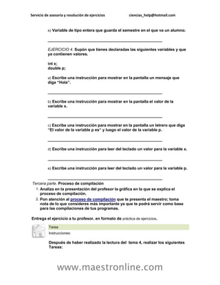 Servicio de asesoría y resolución de ejercicios ciencias_help@hotmail.com 
www.maestronline.com 
e) Variable de tipo entera que guarda el semestre en el que va un alumno. ____________________________________________________ EJERCICIO 4. Supón que tienes declaradas las siguientes variables y que ya contienen valores. int x; double p; a) Escribe una instrucción para mostrar en la pantalla un mensaje que diga “Hola”. ____________________________________________________ b) Escribe una instrucción para mostrar en la pantalla el valor de la variable x. ____________________________________________________ c) Escribe una instrucción para mostrar en la pantalla un letrero que diga “El valor de la variable p es“ y luego el valor de la variable p. ____________________________________________________ d) Escribe una instrucción para leer del teclado un valor para la variable x. ____________________________________________________ e) Escribe una instrucción para leer del teclado un valor para la variable p. ____________________________________________________ Tercera parte. Proceso de compilación 1. Analiza en la presentación del profesor la gráfica en la que se explica el proceso de compilación. 2. Pon atención al proceso de compilación que te presenta el maestro; toma nota de lo que consideres más importante ya que te podrá servir como base para las compilaciones de tus programas. Entrega el ejercicio a tu profesor, en formato de práctica de ejercicios. 
Tarea Instrucciones: Después de haber realizado la lectura del tema 4, realizar los siguientes Tareas:  